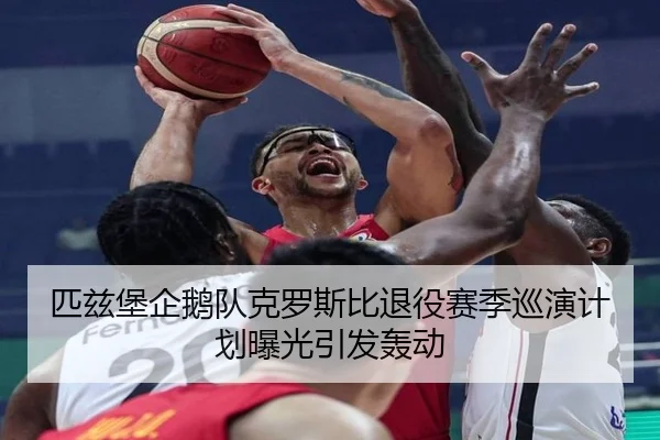 匹兹堡企鹅队克罗斯比退役赛季巡演计划曝光引发轰动