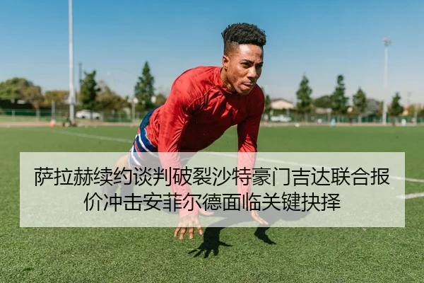 萨拉赫续约谈判破裂沙特豪门吉达联合报价冲击安菲尔德面临关键抉择